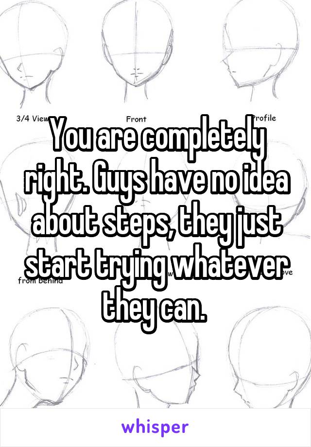 You are completely right. Guys have no idea about steps, they just start trying whatever they can. 