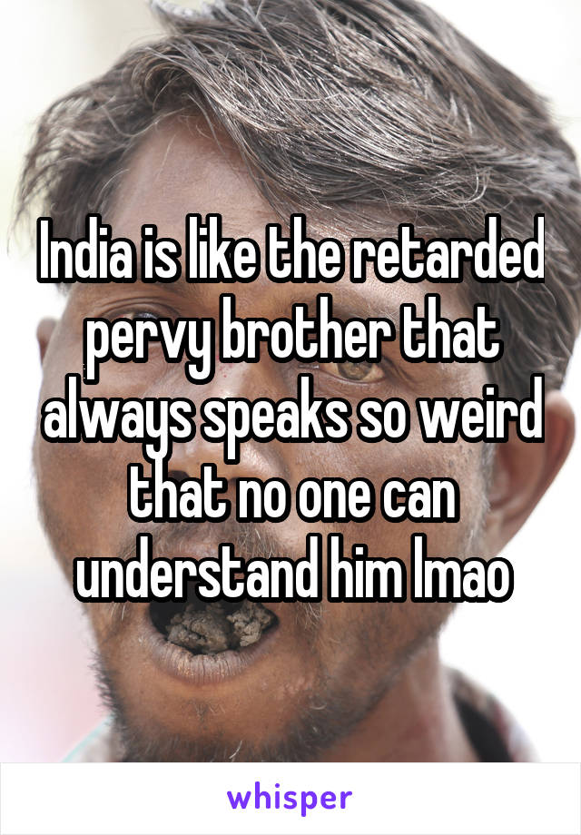 India is like the retarded pervy brother that always speaks so weird that no one can understand him lmao