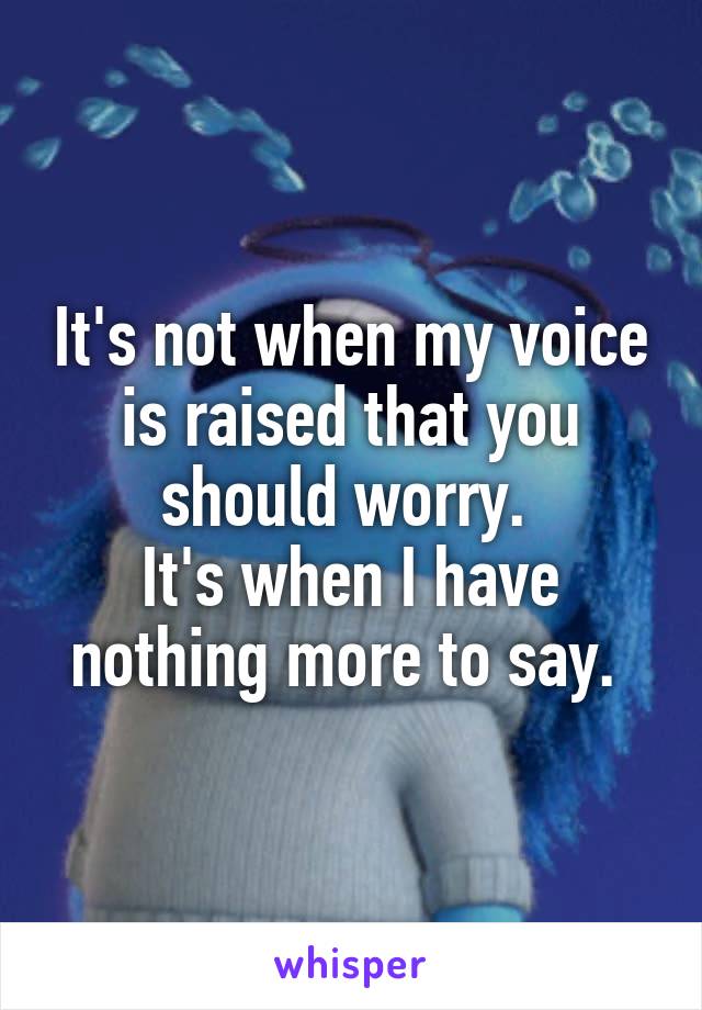 It's not when my voice is raised that you should worry. 
It's when I have nothing more to say. 