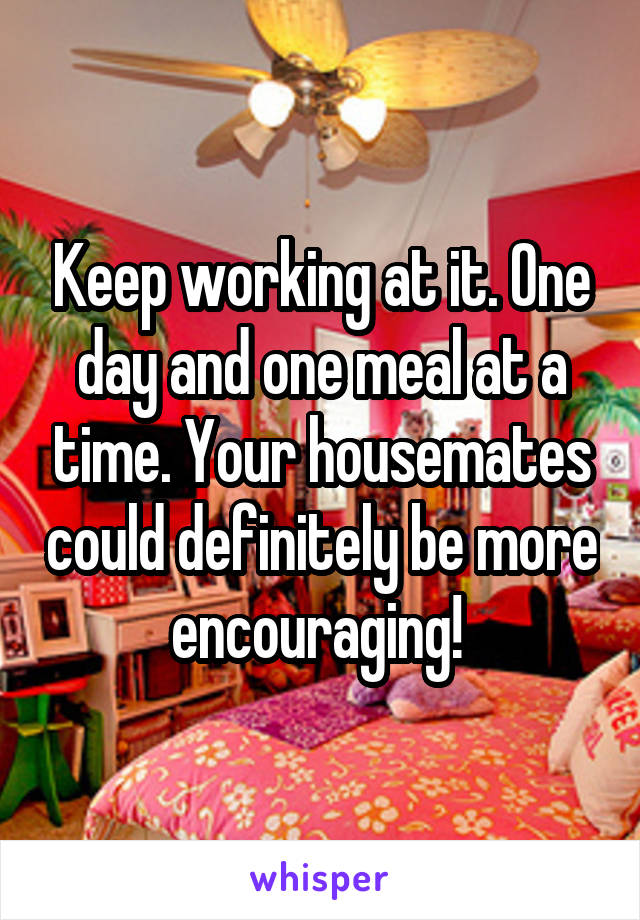 Keep working at it. One day and one meal at a time. Your housemates could definitely be more encouraging! 