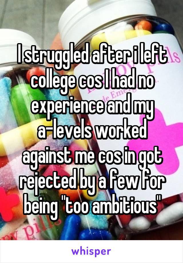 I struggled after i left college cos I had no experience and my a-levels worked against me cos in got rejected by a few for being "too ambitious"