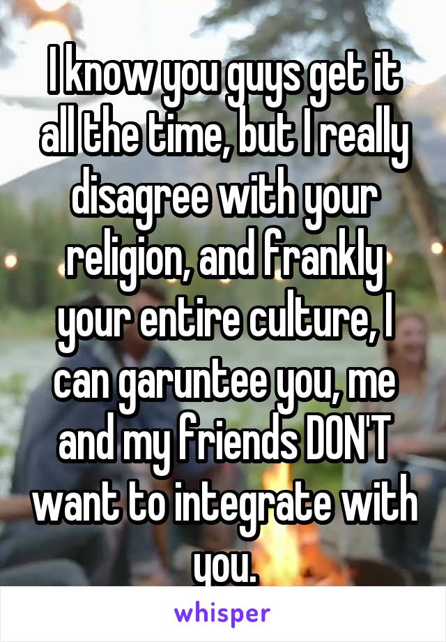 I know you guys get it all the time, but I really disagree with your religion, and frankly your entire culture, I can garuntee you, me and my friends DON'T want to integrate with you.