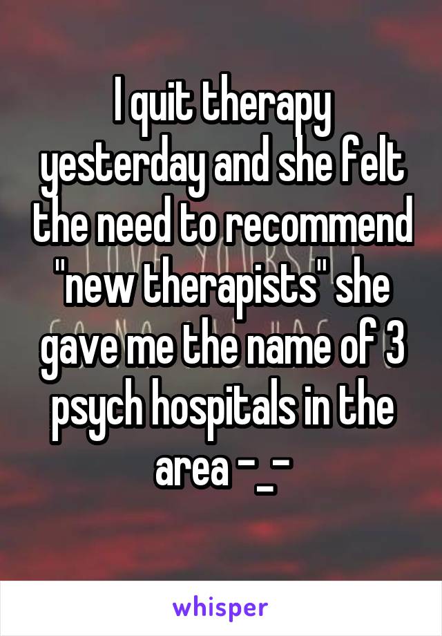I quit therapy yesterday and she felt the need to recommend "new therapists" she gave me the name of 3 psych hospitals in the area -_-
