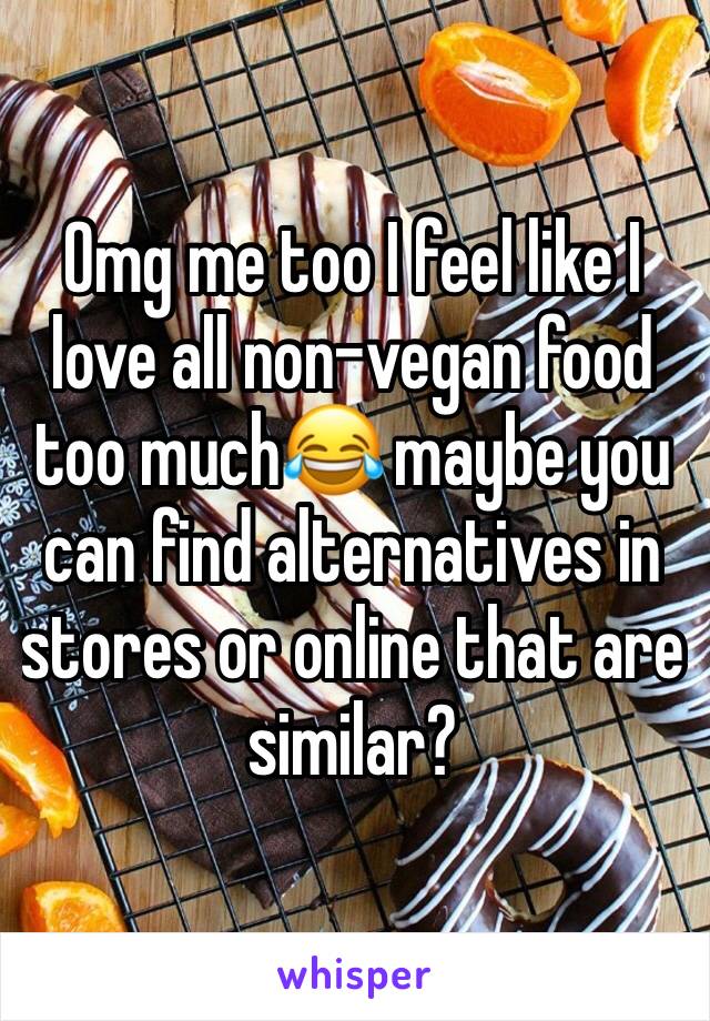 Omg me too I feel like I love all non-vegan food too much😂 maybe you can find alternatives in stores or online that are similar?