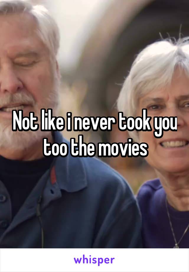 Not like i never took you too the movies