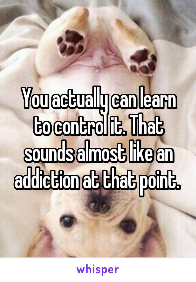 You actually can learn to control it. That sounds almost like an addiction at that point. 