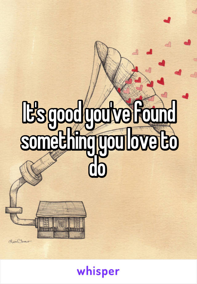 It's good you've found something you love to do 