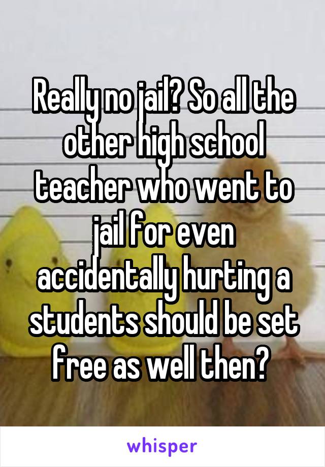 Really no jail? So all the other high school teacher who went to jail for even accidentally hurting a students should be set free as well then? 