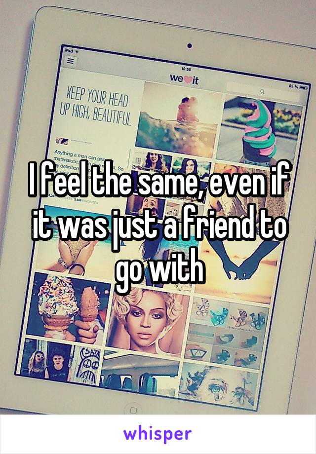 I feel the same, even if it was just a friend to go with