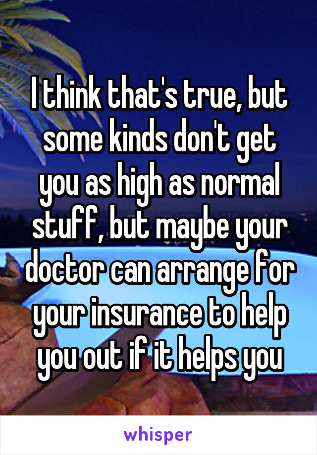 I think that's true, but some kinds don't get you as high as normal stuff, but maybe your doctor can arrange for your insurance to help you out if it helps you