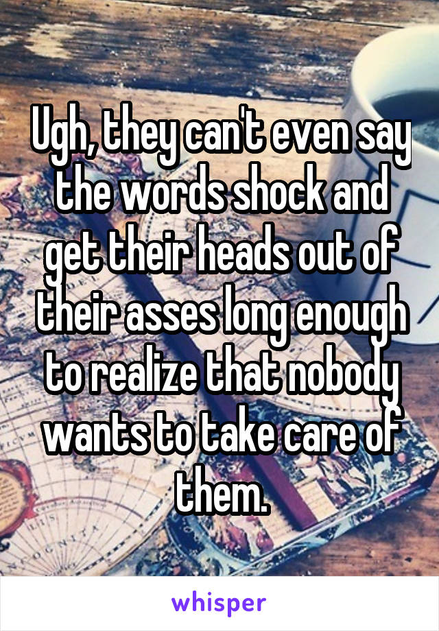 Ugh, they can't even say the words shock and get their heads out of their asses long enough to realize that nobody wants to take care of them.