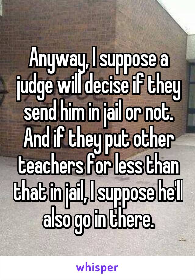 Anyway, I suppose a judge will decise if they send him in jail or not. And if they put other teachers for less than that in jail, I suppose he'll also go in there.