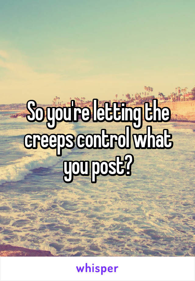 So you're letting the creeps control what you post?
