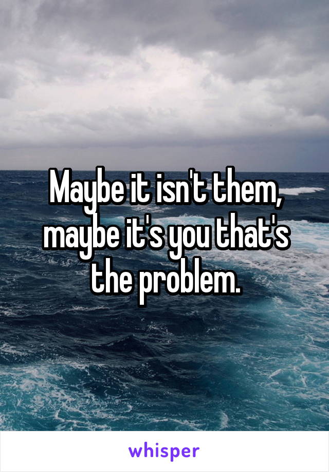 Maybe it isn't them, maybe it's you that's the problem.