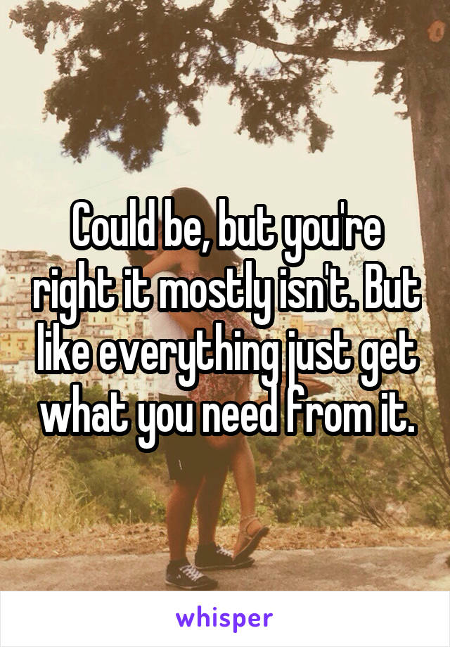 Could be, but you're right it mostly isn't. But like everything just get what you need from it.