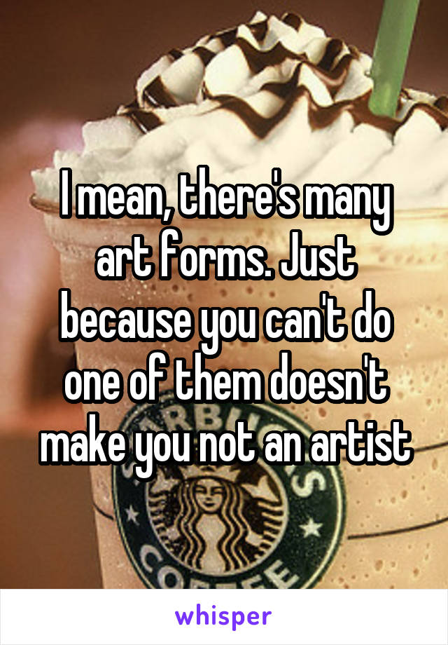 I mean, there's many art forms. Just because you can't do one of them doesn't make you not an artist