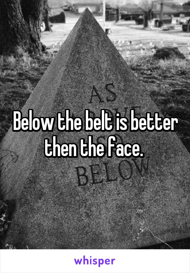 Below the belt is better then the face. 