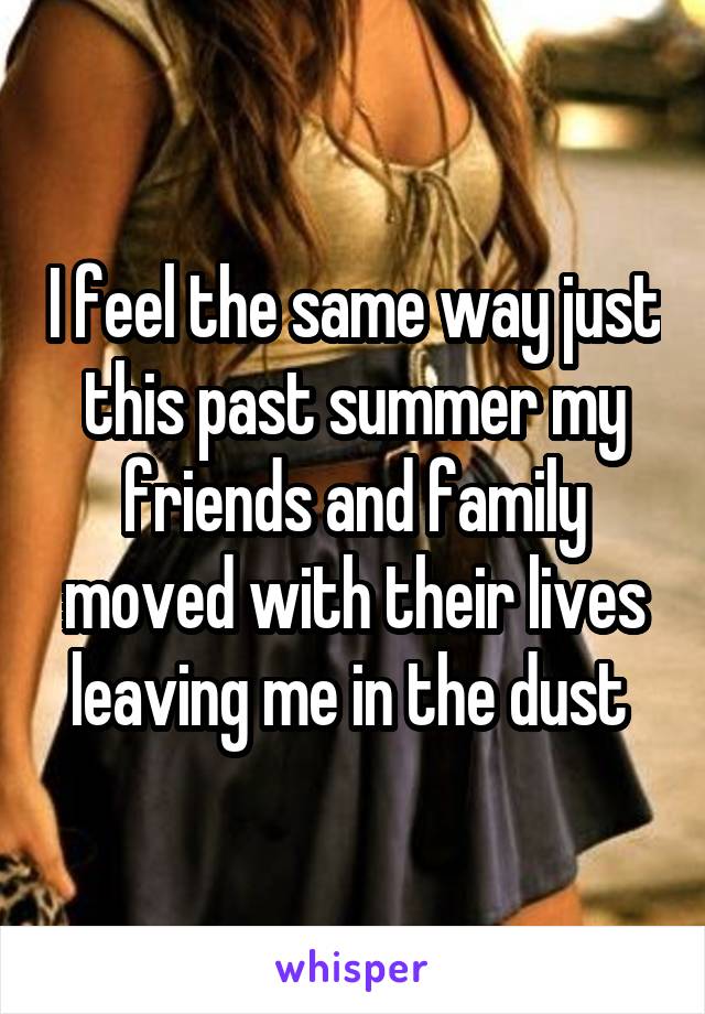 I feel the same way just this past summer my friends and family moved with their lives leaving me in the dust 