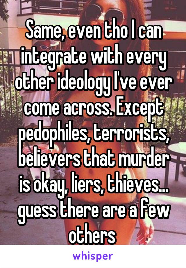 Same, even tho I can integrate with every other ideology I've ever come across. Except pedophiles, terrorists, believers that murder is okay, liers, thieves... guess there are a few others 