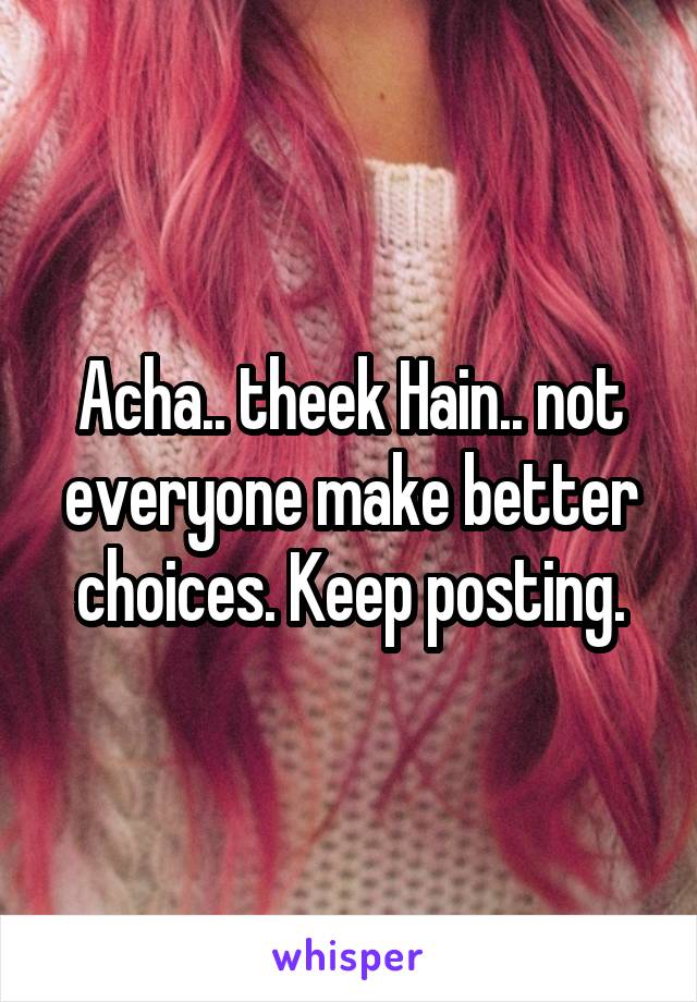 Acha.. theek Hain.. not everyone make better choices. Keep posting.
