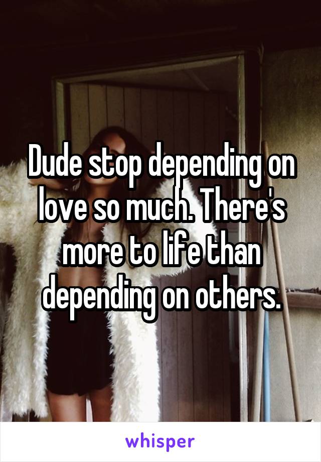 Dude stop depending on love so much. There's more to life than depending on others.
