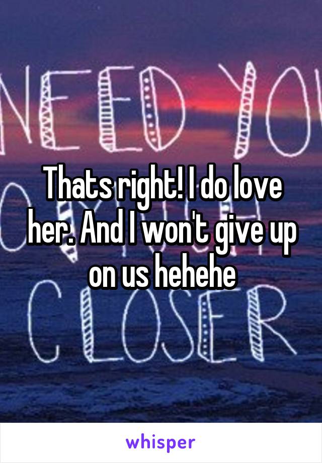Thats right! I do love her. And I won't give up on us hehehe