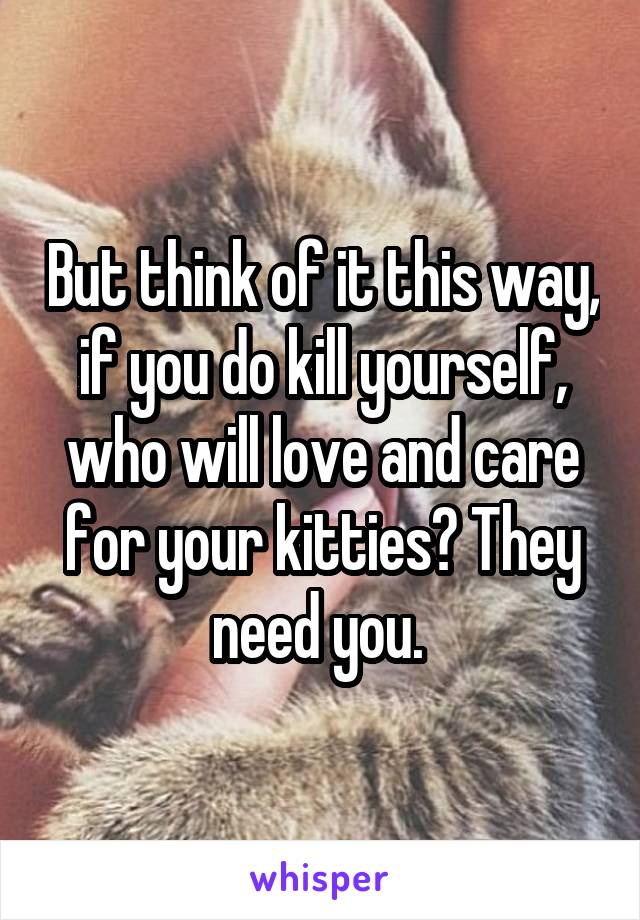 But think of it this way, if you do kill yourself, who will love and care for your kitties? They need you. 