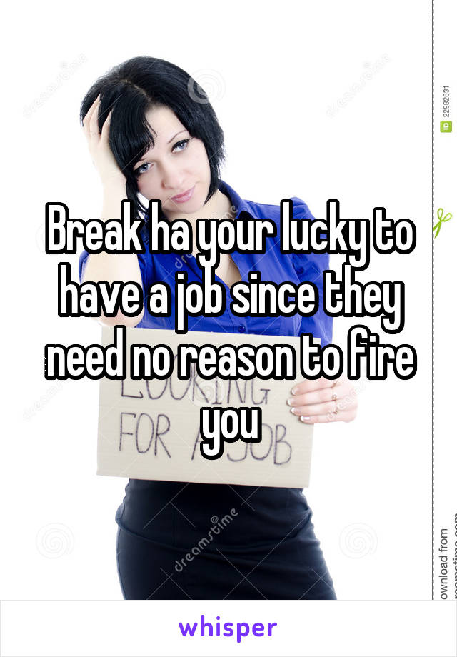 Break ha your lucky to have a job since they need no reason to fire you