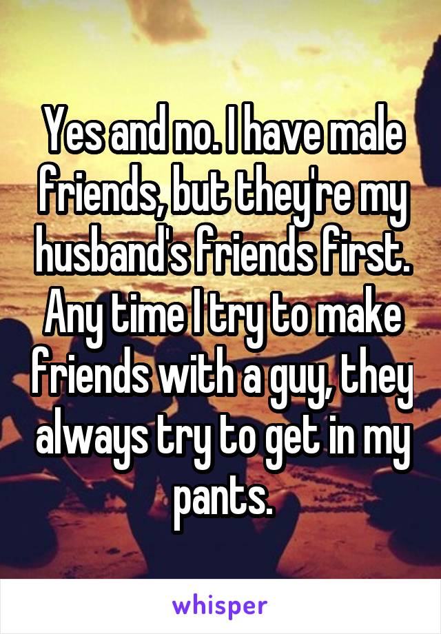 Yes and no. I have male friends, but they're my husband's friends first. Any time I try to make friends with a guy, they always try to get in my pants.