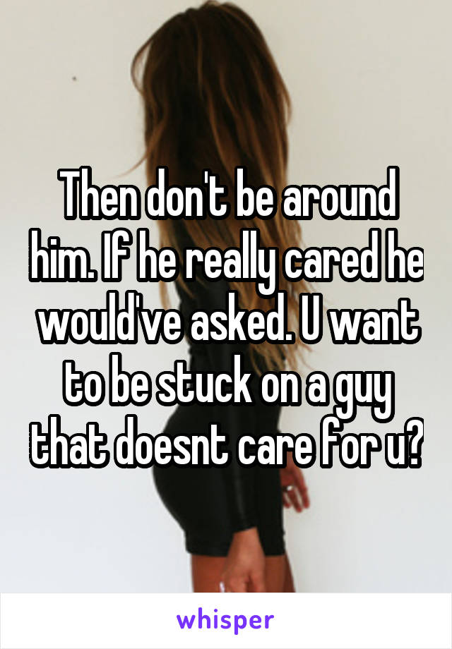 Then don't be around him. If he really cared he would've asked. U want to be stuck on a guy that doesnt care for u?