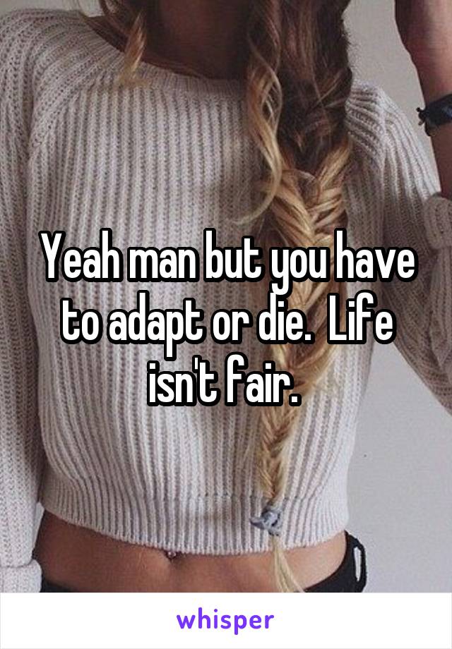 Yeah man but you have to adapt or die.  Life isn't fair. 