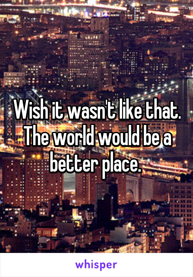 Wish it wasn't like that. The world would be a better place. 