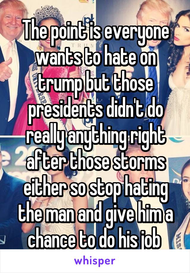 The point is everyone wants to hate on trump but those presidents didn't do really anything right after those storms either so stop hating the man and give him a chance to do his job 