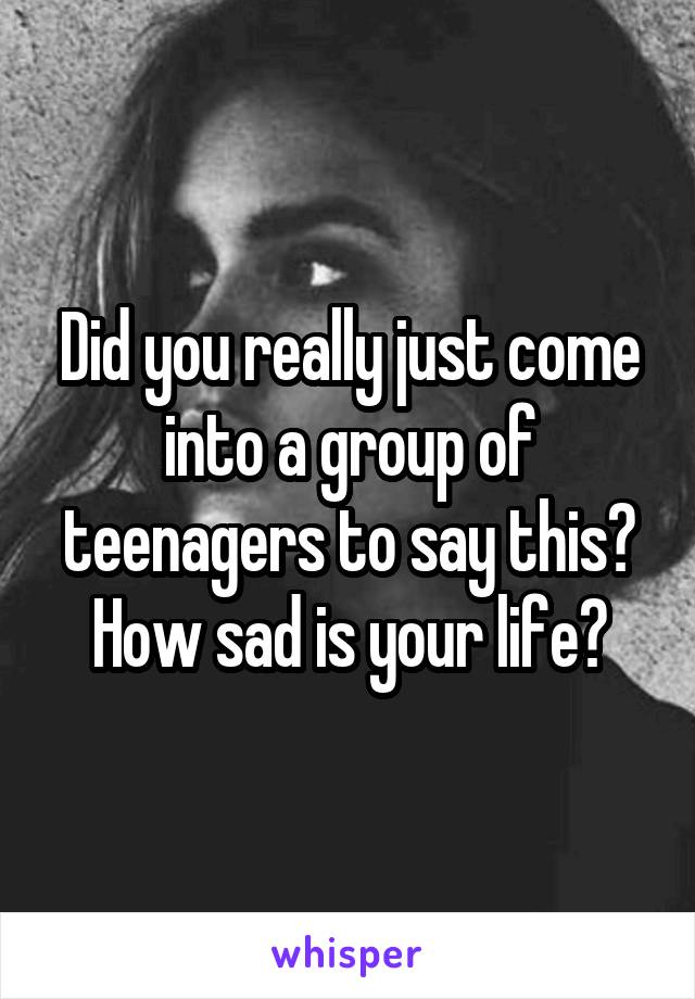 Did you really just come into a group of teenagers to say this?
How sad is your life?
