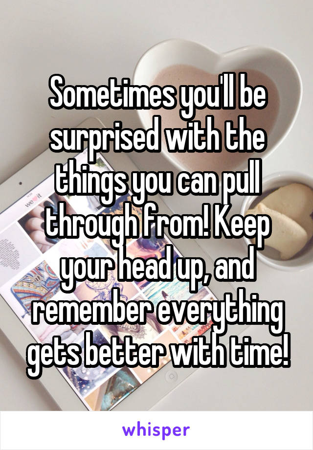 Sometimes you'll be surprised with the things you can pull through from! Keep your head up, and remember everything gets better with time!