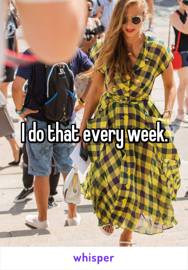I do that every week.