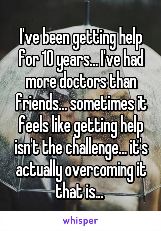 I've been getting help for 10 years... I've had more doctors than friends... sometimes it feels like getting help isn't the challenge... it's actually overcoming it that is... 