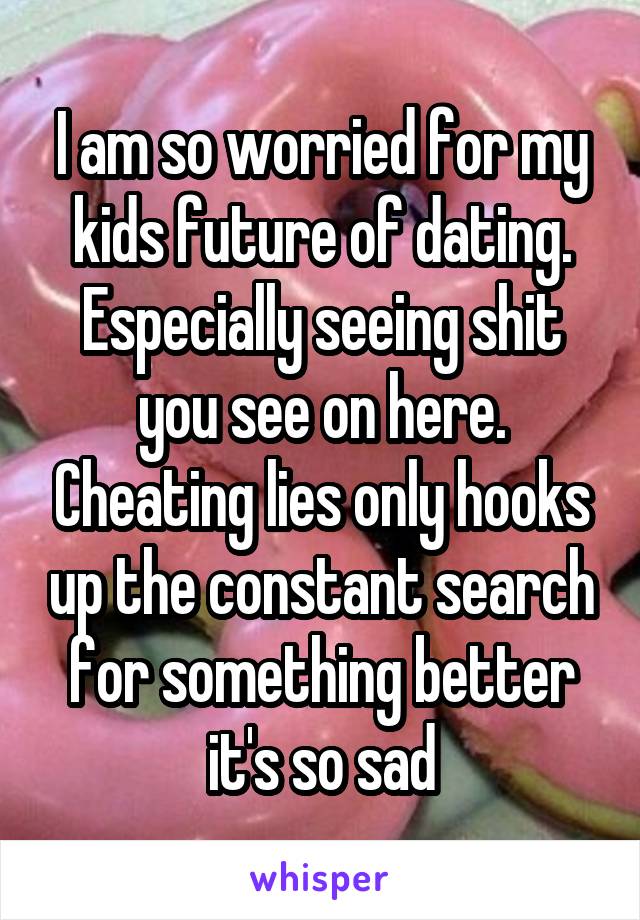 I am so worried for my kids future of dating. Especially seeing shit you see on here. Cheating lies only hooks up the constant search for something better it's so sad