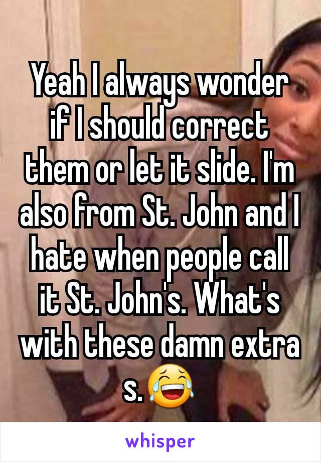 Yeah I always wonder if I should correct them or let it slide. I'm also from St. John and I hate when people call it St. John's. What's with these damn extra s.😂