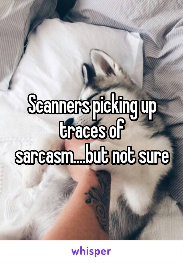 Scanners picking up traces of sarcasm....but not sure