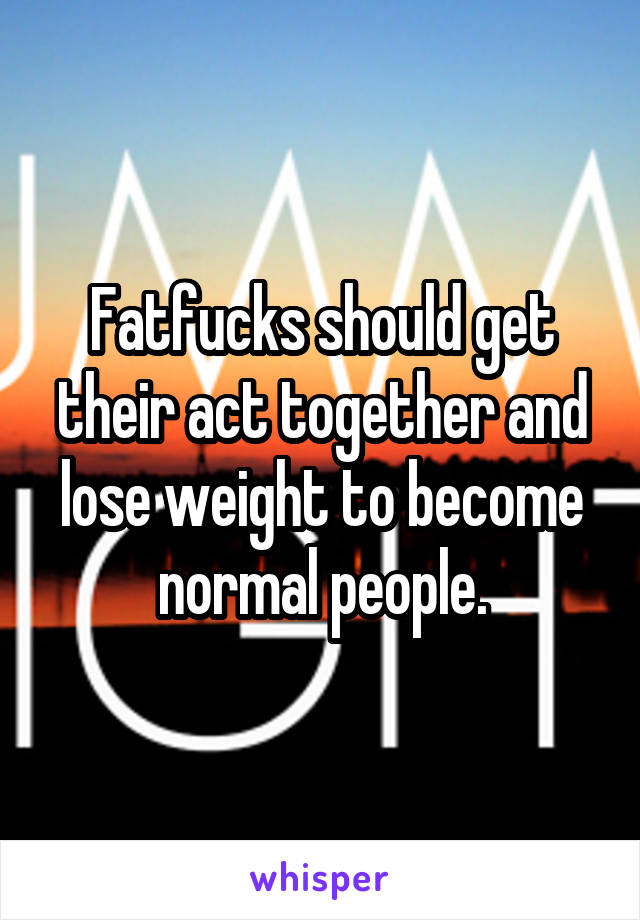 Fatfucks should get their act together and lose weight to become normal people.