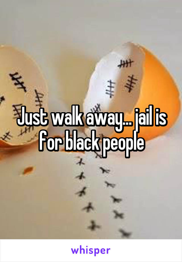 Just walk away... jail is for black people