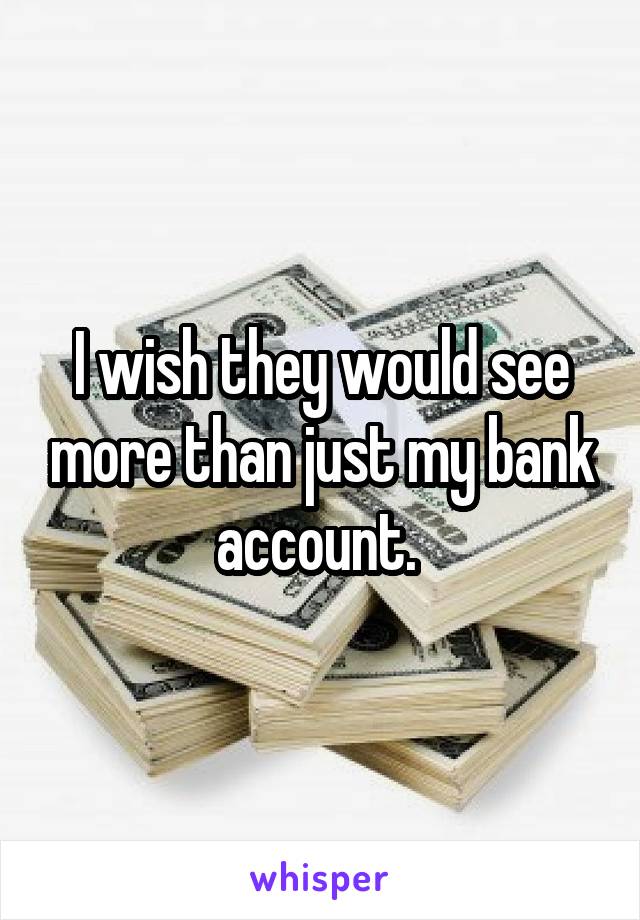 I wish they would see more than just my bank account. 