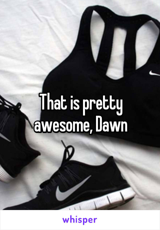 That is pretty awesome, Dawn