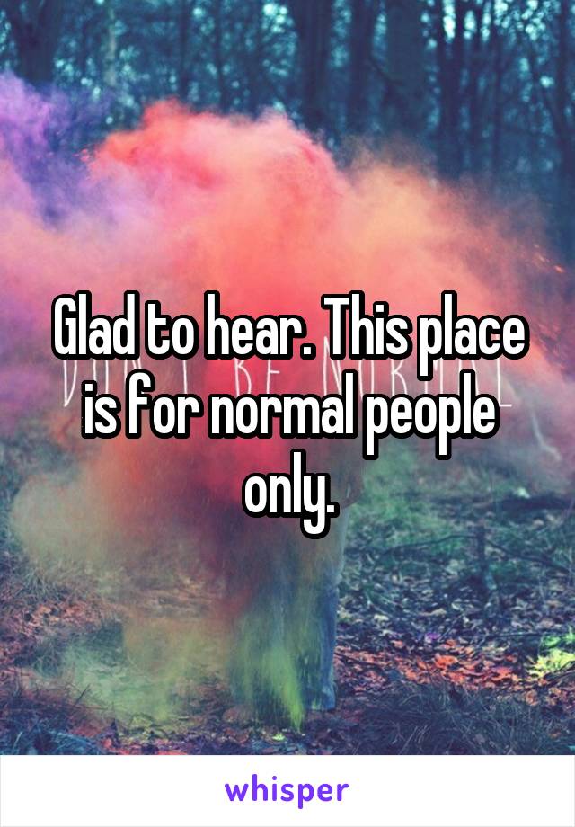 Glad to hear. This place is for normal people only.