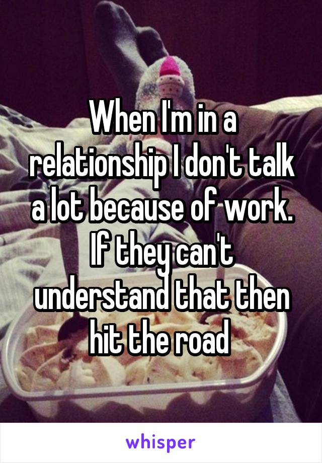 When I'm in a relationship I don't talk a lot because of work. If they can't understand that then hit the road 