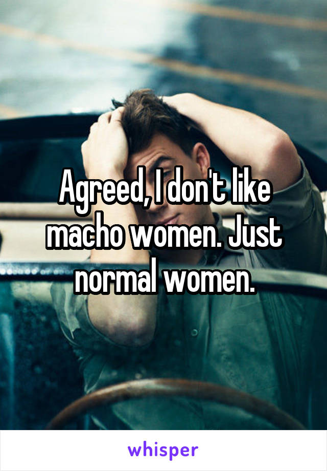 Agreed, I don't like macho women. Just normal women.