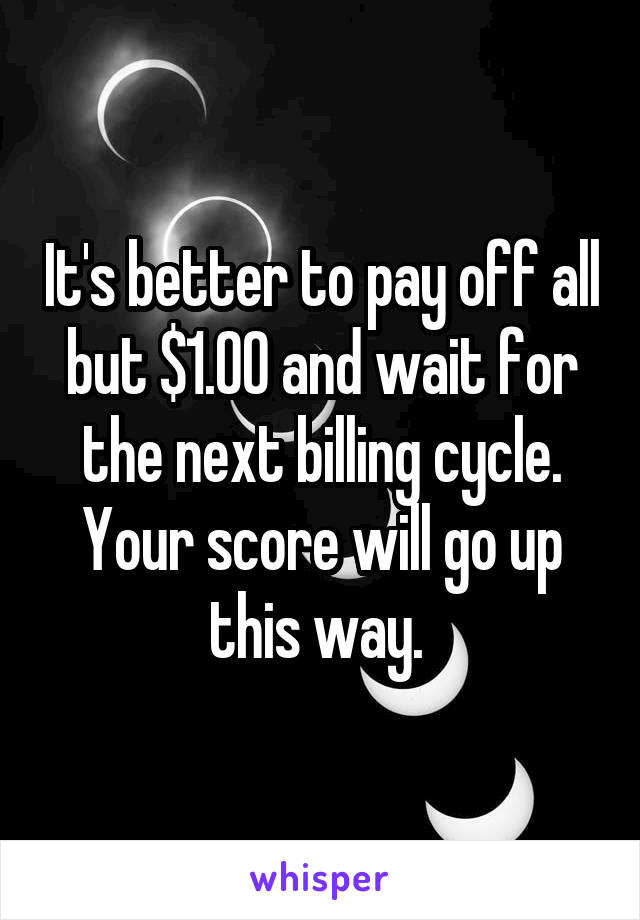 It's better to pay off all but $1.00 and wait for the next billing cycle. Your score will go up this way. 