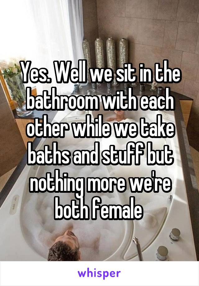Yes. Well we sit in the bathroom with each other while we take baths and stuff but nothing more we're both female 