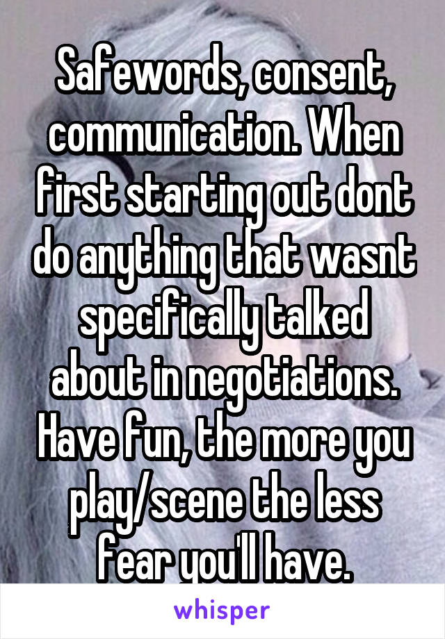 Safewords, consent, communication. When first starting out dont do anything that wasnt specifically talked about in negotiations. Have fun, the more you play/scene the less fear you'll have.
